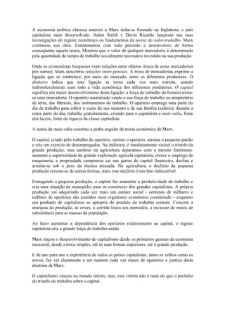 A economia política clássica anterior a Marx tinha-se formado na Inglaterra, o país
capitalista mais desenvolvido. Adam Smith e David Ricardo lançaram nas suas
investigações do regime econômico os fundamentos da teoria do valor-trabalho. Marx
continuou sua obra. Fundamentou com toda precisão e desenvolveu de forma
conseqüente aquela teoria. Mostrou que o valor de qualquer mercadoria é determinado
pela quantidade de tempo de trabalho socialmente necessário investido na sua produção.
Onde os economistas burgueses viam relações entre objetos (troca de umas mercadorias
por outras), Marx descobriu relações entre pessoas. A troca de mercadorias exprime a
ligação que se estabelece, por meio do mercado, entre os diferentes produtores. O
dinheiro indica que esta ligação se torna cada vez mais estreita, unindo
indissoluvelmente num todo a vida econômica dos diferentes produtores. O capital
significa um maior desenvolvimento desta ligação: a força de trabalho do homem torna-
se uma mercadoria. O operário assalariado vende a sua força de trabalho ao proprietário
de terra, das fábricas, dos instrumentos de trabalho. O operário emprega uma parte do
dia de trabalho para cobrir o custo do seu sustento e de sua família (salário); durante a
outra parte do dia, trabalha gratuitamente, criando para o capitalista a mais-valia, fonte
dos lucros, fonte da riqueza da classe capitalista.
A teoria da mais-valia constitui a pedra angular da teoria econômica de Marx.
O capital, criado pelo trabalho do operário, oprime o operário, arruína o pequeno patrão
e cria um exercito de desempregados. Na indústria, é imediatamente visível o triunfo da
grande produção; mas também na agricultura deparamos com o mesmo fenômeno:
aumenta a superioridade da grande exploração agrícola capitalista, cresce o emprego de
maquinaria, a propriedade camponesa cai nas garras do capital financeiro, declina e
arruína-se sob o peso da técnica atrasada. Na agricultura, o declínio da pequena
produção reveste-se de outras formas, mais esse declínio é um fato indiscutível.
Esmagando a pequena produção, o capital faz aumentar a produtividade do trabalho e
cria uma situação de monopólio para os consórcios dos grandes capitalistas. A própria
produção vai adquirindo cada vez mais um caráter social - centenas de milhares e
milhões de operários são reunidos num organismo econômico coordenado - enquanto
um punhado de capitalistas se apropria do produto do trabalho comum. Crescem a
anarquia da produção, as crises, a corrida louca aos mercados, a escassez de meios de
subsistência para as massas da população.
Ao fazer aumentar a dependência dos operários relativamente ao capital, o regime
capitalista cria a grande força do trabalho unido.
Marx traçou o desenvolvimento do capitalismo desde os primeiros germes da economia
mercantil, desde a troca simples, até às suas formas superiores, até à grande produção.
E de ano para ano a experiência de todos os países capitalistas, tanto os velhos como os
novos, faz ver claramente a um numero cada vez maior de operários a justeza desta
doutrina de Marx.
O capitalismo venceu no mundo inteiro, mas, esta vitória não é mais do que o prelúdio
do triunfo do trabalho sobre o capital.
 