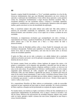 III
Quando o regime feudal foi derrubado e a "livre" sociedade capitalista viu a luz do dia,
tornou-se imediatamente claro que essa liberdade representava um novo sistema de
opressão e exploração dos trabalhadores. Como reflexo dessa opressão e como protesto
contra ela, começaram imediatamente a surgir diversas doutrinas socialista. Mas, o
socialismo primitivo era um socialismo utópico. Criticava a sociedade capitalista,
condenava-a, amaldiçoava-a, sonhava com a sua destruição, fantasiava sobre um regime
melhor, queria convencer os ricos da imoralidade da exploração.
Mas, o socialismo utópico não podia indicar uma saída real. Não sabia explicar a
natureza da escravidão assalariada no capitalismo, nem descobrir as leis do seu
desenvolvimento, nem encontrar a força social capaz de se tornar a criadora da nova
sociedade.
Entretanto, as tempestuosas revoluções que acompanharam em toda a Europa, e
especialmente em França, a queda do feudalismo, da servidão, mostravam cada vez com
maior clareza que a luta de classes era a base e a força motriz de todo o
desenvolvimento.
Nenhuma vitória da liberdade política sobre a classe feudal foi alcançada sem uma
resistência desesperada. Nenhum país capitalista se formou sobre uma base mais ou
menos livre, mais ou menos democrática, sem uma luta de morte entre as diversas
classes da sociedade capitalista.
O gênio de Marx está em ter sido o primeiro a ter sabido deduzir daí a conclusão
implícita na história universal e em tê-la aplicado conseqüentemente. Tal conclusão é a
doutrina da luta de classes.
Os homens sempre foram em política vítimas ingênuas do engano dos outros e do
próprio e continuarão a sê-lo enquanto não aprendem a descobrir por trás de todas as
frases, declarações e promessas morais, religiosas, políticas e sociais, os interesses de
uma ou de outra classe. Os partidários de reformas e melhoramentos ver-se-ão sempre
enganados pelos defensores do velho, enquanto não compreenderem que toda a
instituição velha, por mais bárbara e apodrecida que pareça, se mantém pela força de
umas ou de outras classes dominantes. E para vencer a resistência dessas classes só há
um meio: encontrar na própria sociedade que nos rodeia, educar e organizar para a luta,
os elementos que possam - e, pela sua situação social, devam - formar a força capaz de
varrer o velho e criar o novo.
Só o materialismo filosófico de Marx indicou ao proletariado a saída da escravidão
espiritual em que vegetaram até hoje todas as classes oprimidas. Só a teoria econômica
de Marx explicou a situação real do proletariado no conjunto do regime capitalista.
No mundo inteiro, da América ao Japão e da Suécia à África do Sul, multiplicam-se as
organizações independentes do proletariado. Este se educa e instrui-se travando a sua
luta de classe; liberta-se dos preconceitos da sociedade burguesa, adquire uma coesão
cada vez maior, aprende a medir o alcance dos seus êxitos, temperam as suas forças e
cresce irresistivelmente.
 