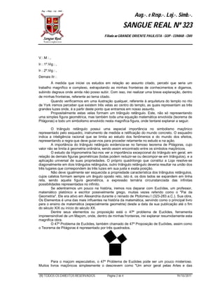 Aug.·. e Resp.·. Loj.·. Simb.·.
                                                        SANGUE REAL Nº 323
                                          Filiada ao GRANDE ORIENTE PAULISTA - GOP - COMAB - CMI




VM,
Ir1º.Vig,
Ir2º.Vig,
Demais IIr
        À medida que iniciei os estudos em relação ao assunto citado, percebi que seria um
trabalho magnífico e complexo, extrapolando as minhas fronteiras de conhecimentos e digamos,
subindo degraus onde ainda não posso subir. Com isso, irei realizar uma breve explanação, dentro
de minhas fronteiras, referente ao tema citado.
        Quando verificarmos em uma ilustração qualquer, referente à arquitetura do templo no rito
de York iremos perceber que existem três velas ao centro do templo, as quais representam as três
grandes luzes onde, é a partir deste ponto que entramos em nosso assunto.
        Propositalmente estas velas formam um triângulo retângulo. Este, não só representando
uma simples figura geométrica, mas também toda uma equação matemática envolvida (teorema de
Pitágoras) e todo um simbolismo envolvido nesta magnifica figura, onde tentarei explanar a seguir.

         O triângulo retângulo possui uma especial importância no simbolismo maçônico
representado pelo esquadro, instrumento de medida e retificação do mundo concreto. O esquadro
indica a inteligência racional que se limita ao estudo dos fenômenos e do mundo dos efeitos,
representando a regra que deve guiar-nos para proceder retamente no estudo e na ação.
         A importância do triângulo retângulo evidencia-se no famoso teorema de Pitágoras, cujo
valor não se limita à geometria ordinária, sendo assim encontrado entre os símbolos maçônicos.
         O estudo da trigonometria faz-nos ver a importância excepcional do triângulo em geral, em
relação às demais figuras geométricas (todas podem reduzir-se ou decompor-se em triângulos), e a
aplicação universal de suas propriedades. O próprio quadrilongo que constitui a Loja resolve-se
diagonalmente em dois triângulos retângulos, outro triângulo retângulo deveria resultar na união dos
três lugares que correspondem às três luzes em sua justa e exata posição.
         Não deve igualmente ser esquecida a propriedade característica dos triângulos retângulos,
cujos catetos formam sempre um ângulo oposto reto, isto é, os dois lados se expandem em linha
reta, sendo aquela figura geométrica, a expressão ternária circunstanciada das infinitas
possibilidades representadas no infinito.
         Se adentrarmos um pouco na história, iremos nos deparar com Euclídes, um professor,
matemático platónico e escritor possivelmente grego, muitas vezes referido como o "Pai da
Geometria". Ele era ativo em Alexandria durante o reinado de Ptolomeu I (323-283 a.C.). Sua obra,
Os Elementos é uma das mais influentes na história da matemática, servindo como o principal livro
para o ensino de matemática (especialmente geometria) desde a data da sua publicação até o fim
do século XIX ou início do século XX.
         Dentre seus elementos ou proposição está o 47ª problema de Euclides, ferramenta
impreensindível de um Maçom, onde, dentro de minhas fronteiras, irei explanar resumidamente esta
magnifica obra.
         O 47º Problema de Euclides, também chamado de 47ª Proposição de Euclides, assim como
o Teorema de Pitágoras é representado por três quadrados.




       Para o maçom especulativo, o 47º Problema de Euclides pode ser um pouco misterioso.
Muitos livros maçônicos simplesmente o descrevem como "Um amor geral pelas Artes e das

(R) TODOS OS DIREITOS RESERVADOS            Página 2 de 4                                19/10/2011
 