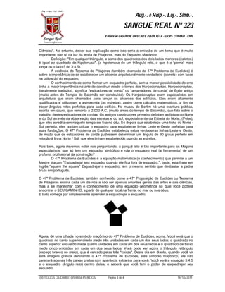 Aug.·. e Resp.·. Loj.·. Simb.·.
                                                        SANGUE REAL Nº 323
                                          Filiada ao GRANDE ORIENTE PAULISTA - GOP - COMAB - CMI



Ciências". No entanto, deixar sua explicação como isso seria a omissão de um tema que é muito
importante, não só da luz da teoria de Pitágoras, mas do Esquadro Maçônico.
         Definição: "Em qualquer triângulo, a soma dos quadrados dos dois lados menores (catetos)
é igual ao quadrado da hipotenusa". (a hipotenusa de um triângulo reto, o que é a “perna” mais
longa ou o lado 5 do 3:4:5).
         A essência do Teorema de Pitágoras (também chamado de 47º Problema de Euclides) é
sobre a importância de se estabelecer um alicerce arquiteturalmente verdadeiro (correto) com base
na utilização do esquadro.
         O conhecimento de como formar um esquadro perfeito, sem a menor possibilidade de erro
tinha a maior importância na arte de construir desde o tempo dos Harpedonaptae. Harpedonaptae,
literalmente traduzido, significa "esticadores de corda" ou "amarradores de corda" do Egito antigo
(muito antes do Templo de Salomão ser construído). Os Harpedonaptae eram especialistas em
arquitetura que eram chamados para lançar os alicerces dos edifícios. Eles eram altamente
qualificados e utilizavam a astronomia (as estrelas), assim como cálculos matemáticos, a fim de
traçar ângulos retos perfeitos para cada edifício. No museu de Berlim há uma escritura pública,
escrita em couro, que remonta a 2.000 A.C. (muito antes do tempo de Salomão), que fala sobre o
trabalho destes esticadores de cordas. Os antigos construtores primeiro definiam as linhas do Norte
e do Sul através da observação das estrelas e do sol, especialmente da Estrela do Norte, (Polar),
que eles acreditavam naquele tempo ser fixa no céu. Só depois que estabelece uma linha do Norte -
Sul perfeita, eles podiam utilizar o esquadro para estabelecer linhas Leste e Oeste perfeitas para
suas fundações. O 47º Problema de Euclides estabelecia estas verdadeiras linhas Leste e Oeste,
de modo que os esticadores de corda pudessem determinar um ângulo de 90 graus perfeito em
relação à linha Norte / Sul, que eles tinham estabelecido usando as estrelas.

Pois bem, agora devemos estar nos perguntando, o porquê isto é tão importante para os Maçons
especulativos, que só tem um esquadro simbólico e não o esquadro real (a ferramenta) de um
profano, profissional da construção?
        O 47º Problema de Euclides é a equação matemática (o conhecimento) que permite a um
Mestre Maçom "Esquadrejar seu esquadro quando ele fica fora de esquadro.", onde, esta frase em
Inglês “square the square” Esquadrejar o esquadro, tem o mesmo sentido que desbastar a pedra
bruta em português.

O 47º Problema de Euclides, também conhecido como a 47ª Proposição de Euclides ou Teorema
de Pitágoras ensina cada um de nós a não ser apenas amantes gerais das artes e das ciências,
mas a se maravilhar com o conhecimento de uma equação geométrica na qual você poderá
encontrar o SEU CAMINHO, a partir de qualquer local na Terra, no mar ou nos céus.
E tudo começa por simplesmente aprender a esquadrejar o esquadro.




Agora, dê uma olhada no símbolo maçônico do 47º Problema de Euclides, acima. Você verá que o
quadrado no canto superior direito mede três unidades em cada um dos seus lados; o quadrado no
canto superior esquerdo mede quatro unidades em cada um dos seus lados e o quadrado de baixo
mede cinco unidades em cada um dos seus lados. Você pode ver agora o triângulo retângulo
(espaço branco no meio), que é cercado pelas três "caixas". Deste dia em diante, quando você vir
esta imagem gráfica denotando o 47º Problema de Euclides, este símbolo maçônico, ele não
parecerá apenas três caixas pretas com aparência estranha para você. Você verá a equação 3:4:5
e o esquadro (ângulo reto) dentro deles, e saberá que você tem o poder de esquadrejar seu
esquadro.

(R) TODOS OS DIREITOS RESERVADOS            Página 3 de 4                               19/10/2011
 