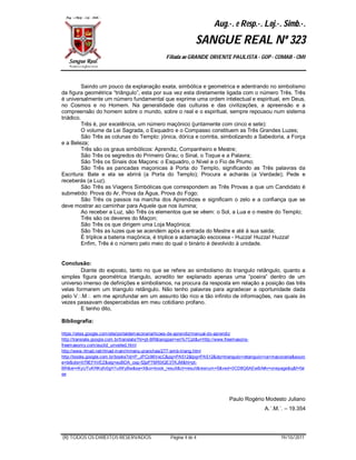 Aug.·. e Resp.·. Loj.·. Simb.·.
                                                            SANGUE REAL Nº 323
                                              Filiada ao GRANDE ORIENTE PAULISTA - GOP - COMAB - CMI




          Saindo um pouco da explanação exata, simbólica e geometrica e adentrando no simbolismo
da figura geométrica “triângulo”, esta por sua vez esta diretamente ligada com o número Três. Três
é universalmente um número fundamental que exprime uma ordem intelectual e espiritual, em Deus,
no Cosmos e no Homem. Na generalidade das culturas e das civilizações, a apreensão e a
compreensão do homem sobre o mundo, sobre o real e o espiritual, sempre repousou num sistema
triádico.
          Três é, por excelência, um número maçónico (juntamente com cinco e sete):
          O volume da Lei Sagrada, o Esquadro e o Compasso constituem as Três Grandes Luzes;
          São Três as colunas do Templo: jónica, dórica e corintia, simbolizando a Sabedoria, a Força
e a Beleza;
          Três são os graus simbólicos: Aprendiz, Companheiro e Mestre;
          São Três os segredos do Primeiro Grau; o Sinal, o Toque e a Palavra;
          São Três os Sinais dos Maçons: o Esquadro, o Nível e o Fio de Prumo;
          São Três as pancadas maçonicas à Porta do Templo, significando as Três palavras da
Escritura: Bate e ela se abrirá (a Porta do Templo); Procura e acharás (a Verdade); Pede e
receberás (a Luz).
          São Três as Viagens Simbólicas que correspondem as Três Provas a que um Candidato é
submetido: Prova do Ar, Prova da Água, Prova do Fogo;
          São Três os passos na marcha dos Aprendizes e significam o zelo e a confiança que se
deve mostrar ao caminhar para Aquele que nos ilumina;
          Ao receber a Luz, são Três os elementos que se vêem: o Sol, a Lua e o mestre do Templo;
          Três são os deveres do Maçon;
          São Três os que dirigem uma Loja Maçónica;
          São Três as luzes que se acendem após a entrada do Mestre e até à sua saida;
          É tríplice a bateria maçónica, é triplice a aclamação escocesa - Huzza! Huzza! Huzza!
          Enfim, Três é o número pelo meio do qual o binário é devolvido à unidade.


Conclusão:
        Diante do exposto, tanto no que se refere ao simbolismo do triangulo retângulo, quanto a
simples figura geométrica triangulo, acredito ter explanado apenas uma “poeira” dentro de um
universo imenso de definições e simbolismos, na procura da resposta em relação a posição das três
velas formarem um triangulo retângulo. Não tenho palavras para agradecer a oportunidade dada
pelo VM em me aprofundar em um assunto tão rico e tão infinito de informações, nas quais às
vezes passavam despercebidas em meu cotidiano profano.
        E tenho dito,

Bibliografia:

https://sites.google.com/site/portaldem aconaria/licoes-de-aprendiz/manual-do-aprendiz
http://translate.google.com.br/translate?hl=pt-BR&langpair=en%7Cpt&u=http://www.freemasons-
freem asonry.com/euclid_unveiled.html
http://www.rlmad.net/rlmad-m ain/mmenu-pranchas/277-simb-triang.html
http://books.google.com.br/books?id=P_JPCc96VxcC&pg=PA512&lpg=PA512&dq=triangulo+retangulo+na+maconaria&sourc
e=bl&ots=It79EFhVEZ&sig=euBDA_oxp-f2jpP7BR0lQE3TKJM&hl=pt-
BR&ei=rKyUTuKRKqfv0gH1uIWyBw&sa=X&oi=book_result&ct=result&resnum=5&ved=0CD8Q6AEwBA#v=onepage&q&f=fal
se




                                                                           Paulo Rogério Modesto Juliano
                                                                                          A.´.M.´. – 19.354




(R) TODOS OS DIREITOS RESERVADOS                Página 4 de 4                                     19/10/2011
 