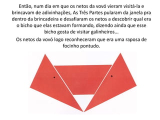 Então, num dia em que os netos da vovó vieram visitá-la e
brincavam de adivinhações, As Três Partes pularam da janela pra
dentro da brincadeira e desafiaram os netos a descobrir qual era
  o bicho que elas estavam formando, dizendo ainda que esse
               bicho gosta de visitar galinheiros...
  Os netos da vovó logo reconheceram que era uma raposa de
                       focinho pontudo.
 