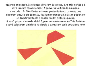 Quando anoiteceu, as crianças voltaram para casa, e As Três Partes e a
     vovó ficaram conversando... A conversa foi ficando animada,
    divertida... As Três Partes estavam gostando tanto da vovó, que
disseram que, se ela quisesse, ficariam morando ali, e assim poderiam
          se divertir bastante e contar muitas histórias juntas.
 A vovó gostou muito da ideia! E, para comemorarem, As Três Partes e
a vovó colocaram um disco na vitrola e dançaram cada uma a seu jeito.
 