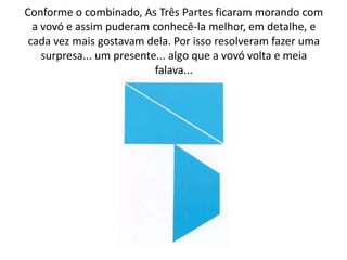 Conforme o combinado, As Três Partes ficaram morando com
  a vovó e assim puderam conhecê-la melhor, em detalhe, e
 cada vez mais gostavam dela. Por isso resolveram fazer uma
    surpresa... um presente... algo que a vovó volta e meia
                           falava...
 