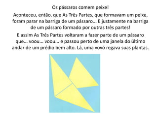 Os pássaros comem peixe!
 Aconteceu, então, que As Três Partes, que formavam um peixe,
foram parar na barriga de um pássaro... E justamente na barriga
          de um pássaro formado por outras três partes!
  E assim As Três Partes voltaram a fazer parte de um pássaro
  que... voou... voou... e passou perto de uma janela do último
andar de um prédio bem alto. Lá, uma vovó regava suas plantas.
 