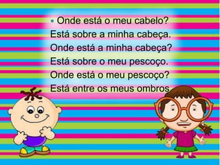 Onde está o meu cabelo?
Está sobre a minha cabeça.
Onde está a minha cabeça?
Está sobre o meu pescoço.
Onde está o meu pescoço?
Está entre os meus ombros.
 