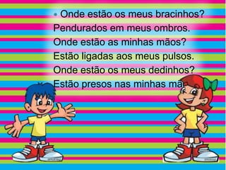 Onde estão os meus bracinhos?
Pendurados em meus ombros.
Onde estão as minhas mãos?
Estão ligadas aos meus pulsos.
Onde estão os meus dedinhos?
Estão presos nas minhas mãos.
 