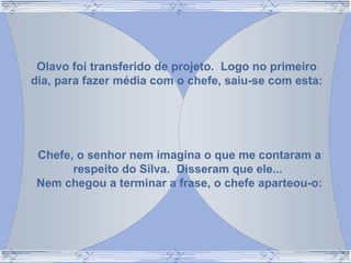 Olavo foi transferido de projeto. Logo no primeiro
dia, para fazer média com o chefe, saiu-se com esta:
Chefe, o senhor nem imagina o que me contaram a
respeito do Silva. Disseram que ele...
Nem chegou a terminar a frase, o chefe aparteou-o:
 