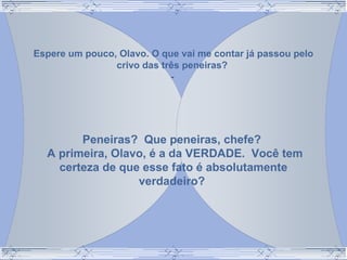 Espere um pouco, Olavo. O que vai me contar já passou pelo
crivo das três peneiras?
-
Peneiras? Que peneiras, chefe?
A primeira, Olavo, é a da VERDADE. Você tem
certeza de que esse fato é absolutamente
verdadeiro?
 