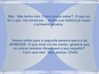 Não. Não tenho não. Como posso saber? O que sei
foi o que me contaram. - Então sua história já vazou
a primeira peneira.
Vamos então para a segunda peneira que é a da
BONDADE. O que você vai me contar, gostaria que
os outros também dissessem a seu respeito?
- Claro que não! Nem pensar, Chefe.
 