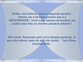 Então, sua historia vazou a segunda peneira.
Vamos ver a terceira peneira que é a
NECESSIDADE. Você acha mesmo necessário me
contar esse fato ou mesmo passá-lo adiante?
Não chefe. Passando pelo crivo dessas peneiras, vi
que não sobrou nada do que iria contar - fala Olavo,
surpreendido.
 