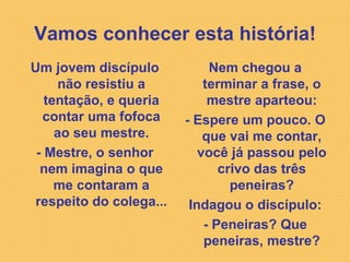 Vamos conhecer esta história! Um jovem discípulo não resistiu a tentação, e queria contar uma fofoca ao seu mestre. - Mestre, o senhor nem imagina o que me contaram a respeito do colega... Nem chegou a terminar a frase, o mestre aparteou: - Espere um pouco. O que vai me contar, você já passou pelo crivo das três peneiras? Indagou o discípulo: - Peneiras? Que peneiras, mestre? 