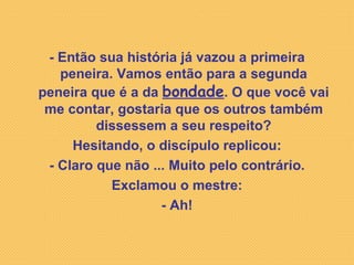 - Então sua história já vazou a primeira peneira. Vamos então para a segunda peneira que é a da  bondade . O que você vai me contar, gostaria que os outros também dissessem a seu respeito? Hesitando, o discípulo replicou: - Claro que não ... Muito pelo contrário. Exclamou o mestre: - Ah! 
