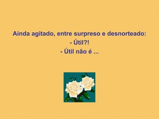 Ainda agitado, entre surpreso e desnorteado: - Útil?! - Útil não é ... 