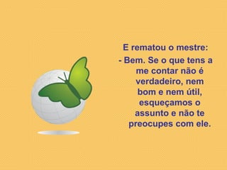 E rematou o mestre: - Bem. Se o que tens a me contar não é verdadeiro, nem bom e nem útil, esqueçamos o assunto e não te preocupes com ele. 