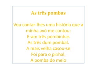 As três pombas
Vou contar-lhes uma história que a
minha avó me contou:
Eram três pombinhas
As três dum pombal.
A mais velha casou-se
Foi para o pinhal.
A pomba do meio
 