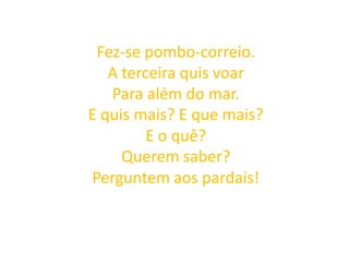 Fez-se pombo-correio.
A terceira quis voar
Para além do mar.
E quis mais? E que mais?
E o quê?
Querem saber?
Perguntem aos pardais!
 