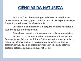 CIÊNCIAS DA NATUREZA 
Estuda os fatos observáveis que podem ser submetidos aos 
procedimentos de investigação. O método utilizado é o experimental que 
é hipotético-dedutivo e hipotético indutivo. 
Concebem a natureza como um conjunto articulado de seres e 
acontecimentos interdependentes. 
Estabelecem os meios teóricos para a previsão de novos fatos. 
As ciências da natureza estudam os fenômenos físicos de que 
fazem parte a química, a mecânica, a óptica, a acústica, a astronomia, o 
estudo dos sólidos, líquidos e gasosos, etc, e também estudam os 
organismos vivos que é a biologia ramificada em fisiologia, botânica, 
zoologia, paleontologia, anatomia, genética, etc. 
 