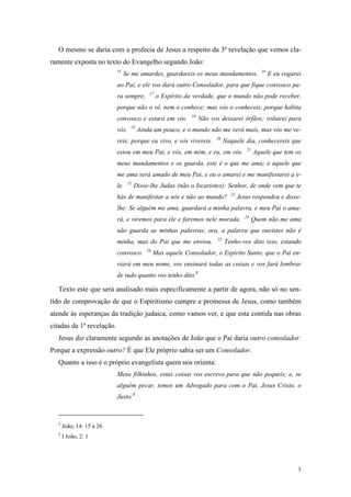 O mesmo se daria com a profecia de Jesus a respeito da 3ª revelação que vemos cla-
ramente exposta no texto do Evangelho segundo João:
                           15                                                                     16
                                Se me amardes, guardareis os meus mandamentos.                         E eu rogarei
                           ao Pai, e ele vos dará outro Consolador, para que fique convosco pa-
                                            17
                           ra sempre,            o Espírito da verdade, que o mundo não pode receber,
                           porque não o vê, nem o conhece; mas vós o conheceis, porque habita
                                                              18
                           convosco e estará em vós.               Não vos deixarei órfãos; voltarei para
                                   19
                           vós.         Ainda um pouco, e o mundo não me verá mais, mas vós me ve-
                                                                         20
                           reis; porque eu vivo, e vós vivereis.               Naquele dia, conhecereis que
                                                                                          21
                           estou em meu Pai, e vós, em mim, e eu, em vós.                      Aquele que tem os
                           meus mandamentos e os guarda, este é o que me ama; e aquele que
                           me ama será amado de meu Pai, e eu o amarei e me manifestarei a e-
                                  22
                           le.         Disse-lhe Judas (não o Iscariotes): Senhor, de onde vem que te
                                                                                 23
                           hás de manifestar a nós e não ao mundo?                    Jesus respondeu e disse-
                           lhe: Se alguém me ama, guardará a minha palavra, e meu Pai o ama-
                                                                                         24
                           rá, e viremos para ele e faremos nele morada.                       Quem não me ama
                           não guarda as minhas palavras; ora, a palavra que ouvistes não é
                                                                          25
                           minha, mas do Pai que me enviou.                    Tenho-vos dito isso, estando
                                           26
                           convosco.            Mas aquele Consolador, o Espírito Santo, que o Pai en-
                           viará em meu nome, vos ensinará todas as coisas e vos fará lembrar
                           de tudo quanto vos tenho dito.2

   Texto este que será analisado mais especificamente a partir de agora, não só no sen-
tido de comprovação de que o Espiritismo cumpre a promessa de Jesus, como também
atende às esperanças da tradição judaica, como vamos ver, e que esta contida nas obras
citadas da 1ª revelação.
   Jesus diz claramente segundo as anotações de João que o Pai daria outro consolador.
Porque a expressão outro? É que Ele próprio sabia ser um Consolador.
   Quanto a isso é o próprio evangelista quem nos orienta:
                           Meus filhinhos, estas coisas vos escrevo para que não pequeis; e, se
                           alguém pecar, temos um Advogado para com o Pai, Jesus Cristo, o
                           Justo.3



   2
       João, 14: 15 a 26
   3
       I João, 2: 1




                                                                                                                 3
 