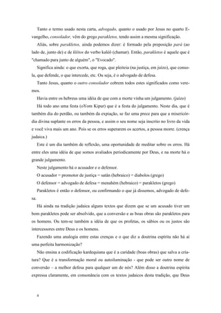 Tanto o termo usado nesta carta, advogado, quanto o usado por Jesus no quarto E-
vangelho, consolador, vêm do grego parakletos, tendo assim a mesma significação.
      Aliás, sobre parakletos, ainda podemos dizer: é formado pela preposição pará (ao
lado de, junto de) e de klêtos do verbo kaléô (chamar). Então, parakletos é aquele que é
"chamado para junto de alguém", o "Evocado".
      Significa ainda: o que exorta, que roga, que pleiteia (na justiça, em juízo), que conso-
la, que defende, o que intercede, etc. Ou seja, é o advogado de defesa.
      Tanto Jesus, quanto o outro consolador cobrem todos estes significados como vere-
mos.
      Havia entre os hebreus uma idéia de que com a morte vinha um julgamento. (juízo)
      Há todo ano uma festa (oYom Kipur) que é a festa do julgamento. Neste dia, que é
também dia do perdão, ou também da expiação, se faz uma prece para que a misericór-
dia divina suplante os erros da pessoa, e assim o seu nome seja inscrito no livro da vida
e você viva mais um ano. Pois se os erros superarem os acertos, a pessoa morre. (crença
judaica.)
      Este é um dia também de reflexão, uma oportunidade de meditar sobre os erros. Há
entre eles uma idéia de que somos avaliados periodicamente por Deus, e na morte há o
grande julgamento.
      Neste julgamento há o acusador e o defensor.
      O acusador = promotor de justiça = satân (hebraico) = diabolos (grego)
      O defensor = advogado de defesa = menahém (hebraico) = parakletos (grego)
      Parakletos é então o defensor, ou confirmando o que já dissemos, advogado de defe-
sa.
      Há ainda na tradição judaica alguns textos que dizem que se um acusado tiver um
bom parakletos pode ser absolvido, que a conversão e as boas obras são parakletos para
os homens. Ou tem-se também a idéia de que os profetas, os sábios ou os justos são
intercessores entre Deus e os homens.
      Fazendo uma analogia entre estas crenças e o que diz a doutrina espírita não há aí
uma perfeita harmonização?
      Não ensina a codificação kardequiana que é a caridade (boas obras) que salva a cria-
tura? Que é a transformação moral ou autoiluminação - que pode ser outro nome de
conversão – a melhor defesa para qualquer um de nós? Além disso a doutrina espírita
expressa claramente, em consonância com os textos judaicos desta tradição, que Deus



      4
 