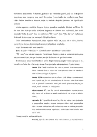 não ensina diretamente os homens, para isso ele tem mensageiros, que são os Espíritos
superiores, que cumprem este papel de ensinar (a revelação) de conduzir para Deus.
Desta forma, médiuns e profetas, anjos do senhor e Espírito passam a ter significação
comum.
  Ainda segundo a tradição do povo hebreu quando a revelação foi dada no Monte Si-
nai veio uma voz que ditou a Moisés. Segundo o Talmude essa voz ecoou, este eco é
chamado “filha da voz”. Este eco se tornou “70 vozes”. Esta “filha da voz” é chamada
de Ruach Kodesh, que em português é Espírito Santo.
  Tudo isto lembra o Pentecostes, onde, segundo Atos, 2:6, cada um os ouvia falar na
sua própria língua, demonstrando a universalidade da revelação.
  Aqui fechamos mais uma conexão:
  Filha da voz = “70 vozes” = Espírito Santo = parakletos = consolador
  “70 vozes” que são as vozes dos Espíritos do Senhor, o que se tornaram santos, que
são os consoladores, os que exortam, os que defendem, os que intercedem…
  Continuando ainda trabalhando os textos da primeira revelação vamos ver que as ex-
pressões exército dos céus, exército de Deus e estrelas são sinônimas. Assim temos:
                       Isaías, 34:4 E todo o exército dos céus se gastará, e os céus se enro-
                       larão como um livro, e todo o seu exército cairá como cai a folha da
                       vide e como cai o figo da figueira.

                       Isaías, 40:26 Levantai ao alto os olhos e vede. Quem criou estas coi-
                       sas? Aquele que faz sair o seu exército de estrelas, todas bem conta-
                       das, as quais ele chama pelo nome; por ser ele grande em força e for-
                       te em poder, nem uma só vem a faltar.

                       Deuteronômio, 17:3 que for, e servir a outros deuses, e se encurvar a
                       eles, ou ao sol, ou à lua, ou a todo o exército do céu, o que eu não or-
                       denei;

                       Jeremias, 8:2 e expô-los-ão ao sol, e à lua, e a todo o exército do céu,
                       a quem tinham amado, e a quem tinham servido, e após quem tinham
                       ido, e a quem tinham buscado e diante de quem se tinham prostrado;
                       não serão recolhidos nem sepultados; serão como esterco sobre a fa-
                       ce da terra.

  Temos também no livro Gênesis:
                       Genesis, 32:1-2 E foi também Jacó o seu caminho, e encontraram-no




                                                                                             5
 