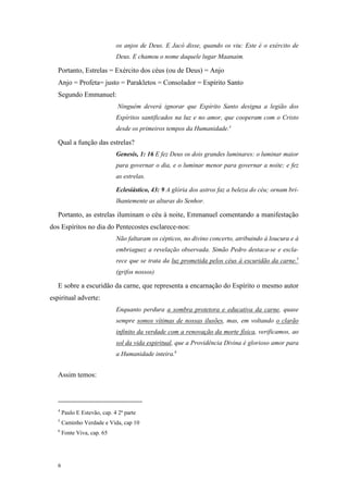 os anjos de Deus. E Jacó disse, quando os viu: Este é o exército de
                              Deus. E chamou o nome daquele lugar Maanaim.

   Portanto, Estrelas = Exército dos céus (ou de Deus) = Anjo
   Anjo = Profeta= justo = Parakletos = Consolador = Espírito Santo
   Segundo Emmanuel:
                               Ninguém deverá ignorar que Espírito Santo designa a legião dos
                              Espíritos santificados na luz e no amor, que cooperam com o Cristo
                              desde os primeiros tempos da Humanidade.4

   Qual a função das estrelas?
                              Genesis, 1: 16 E fez Deus os dois grandes luminares: o luminar maior
                              para governar o dia, e o luminar menor para governar a noite; e fez
                              as estrelas.

                              Eclesiástico, 43: 9 A glória dos astros faz a beleza do céu; ornam bri-
                              lhantemente as alturas do Senhor.

   Portanto, as estrelas iluminam o céu à noite, Emmanuel comentando a manifestação
dos Espíritos no dia do Pentecostes esclarece-nos:
                              Não faltaram os cépticos, no divino concerto, atribuindo à loucura e à
                              embriaguez a revelação observada. Simão Pedro destaca-se e escla-
                              rece que se trata da luz prometida pelos céus à escuridão da carne.5
                              (grifos nossos)

   E sobre a escuridão da carne, que representa a encarnação do Espírito o mesmo autor
espiritual adverte:
                              Enquanto perdura a sombra protetora e educativa da carne, quase
                              sempre somos vítimas de nossas ilusões, mas, em voltando o clarão
                              infinito da verdade com a renovação da morte física, verificamos, ao
                              sol da vida espiritual, que a Providência Divina é glorioso amor para
                              a Humanidade inteira.6


   Assim temos:



   4
       Paulo E Estevão, cap. 4 2ª parte
   5
       Caminho Verdade e Vida, cap 10
   6
       Fonte Viva, cap. 65




   6
 