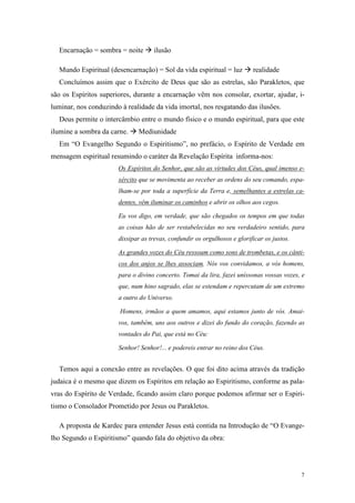 Encarnação = sombra = noite       ilusão

  Mundo Espiritual (desencarnação) = Sol da vida espiritual = luz          realidade
  Concluímos assim que o Exército de Deus que são as estrelas, são Parakletos, que
são os Espíritos superiores, durante a encarnação vêm nos consolar, exortar, ajudar, i-
luminar, nos conduzindo à realidade da vida imortal, nos resgatando das ilusões.
  Deus permite o intercâmbio entre o mundo físico e o mundo espiritual, para que este
ilumine a sombra da carne.    Mediunidade
  Em “O Evangelho Segundo o Espiritismo”, no prefácio, o Espírito de Verdade em
mensagem espiritual resumindo o caráter da Revelação Espírita informa-nos:
                       Os Espíritos do Senhor, que são as virtudes dos Céus, qual imenso e-
                       xército que se movimenta ao receber as ordens do seu comando, espa-
                       lham-se por toda a superfície da Terra e, semelhantes a estrelas ca-
                       dentes, vêm iluminar os caminhos e abrir os olhos aos cegos.

                       Eu vos digo, em verdade, que são chegados os tempos em que todas
                       as coisas hão de ser restabelecidas no seu verdadeiro sentido, para
                       dissipar as trevas, confundir os orgulhosos e glorificar os justos.

                       As grandes vozes do Céu ressoam como sons de trombetas, e os cânti-
                       cos dos anjos se lhes associam. Nós vos convidamos, a vós homens,
                       para o divino concerto. Tomai da lira, fazei uníssonas vossas vozes, e
                       que, num hino sagrado, elas se estendam e repercutam de um extremo
                       a outro do Universo.

                        Homens, irmãos a quem amamos, aqui estamos junto de vós. Amai-
                       vos, também, uns aos outros e dizei do fundo do coração, fazendo as
                       vontades do Pai, que está no Céu:

                       Senhor! Senhor!... e podereis entrar no reino dos Céus.


  Temos aqui a conexão entre as revelações. O que foi dito acima através da tradição
judaica é o mesmo que dizem os Espíritos em relação ao Espiritismo, conforme as pala-
vras do Espírito de Verdade, ficando assim claro porque podemos afirmar ser o Espiri-
tismo o Consolador Prometido por Jesus ou Parakletos.

  A proposta de Kardec para entender Jesus está contida na Introdução de “O Evange-
lho Segundo o Espiritismo” quando fala do objetivo da obra:




                                                                                             7
 