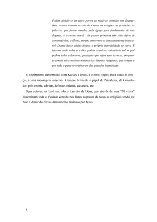Podem dividir-se em cinco partes as matérias contidas nos Evange-
                        lhos: os atos comuns da vida do Cristo; os milagres; as predições; as
                        palavras que foram tomadas pela Igreja para fundamento de seus
                        dogmas; e o ensino moral. As quatro primeiras têm sido objeto de
                        controvérsias; a última, porém, conservou-se constantemente inatacá-
                        vel. Diante desse código divino, a própria incredulidade se curva. É
                        terreno onde todos os cultos podem reunir-se, estandarte sob o qual
                        podem todos colocar-se, quaisquer que sejam suas crenças, porquan-
                        to jamais ele constituiu matéria das disputas religiosas, que sempre e
                        por toda a parte se originaram das questões dogmáticas.


   O Espiritismo deste modo, com Kardec e Jesus, é o porto seguro para todas as cren-
ças, é uma mensagem universal. Cumpre fielmente o papel de Parakletos, de Consola-
dor, pois exorta, adverte, defende, orienta, esclarece, etc.
   Seus autores, os Espíritos, são o Exército de Deus, que através de suas “70 vozes”
disseminam toda a Verdade contida nos livros sagrados de todas as religiões tendo por
base o Amor do Novo Mandamento ensinado por Jesus.




   8
 