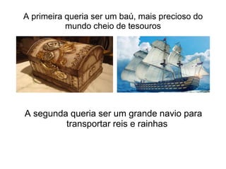 A primeira queria ser um baú, mais precioso do
           mundo cheio de tesouros




A segunda queria ser um grande navio para
         transportar reis e rainhas
 
