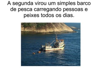 A segunda virou um simples barco
 de pesca carregando pessoas e
      peixes todos os dias.
 