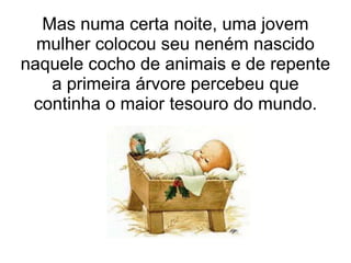 Mas numa certa noite, uma jovem
  mulher colocou seu neném nascido
naquele cocho de animais e de repente
   a primeira árvore percebeu que
 continha o maior tesouro do mundo.
 