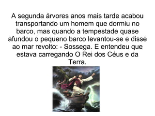 A segunda árvores anos mais tarde acabou
  transportando um homem que dormiu no
   barco, mas quando a tempestade quase
afundou o pequeno barco levantou-se e disse
 ao mar revolto: - Sossega. E entendeu que
   estava carregando O Rei dos Céus e da
                    Terra.
 