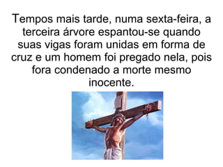 Tempos mais tarde, numa sexta-feira, a
  terceira árvore espantou-se quando
 suas vigas foram unidas em forma de
cruz e um homem foi pregado nela, pois
    fora condenado a morte mesmo
                inocente.
 