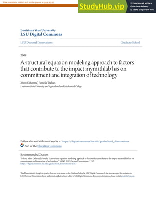Louisiana State University
LSU Digital Commons
LSU Doctoral Dissertations Graduate School
2008
A structural equation modeling approach to factors
that contribute to the impact mymathlab has on
commitment and integration of technology
Mitzi (Maritza) Pamela Trahan
Louisiana State University and Agricultural and Mechanical College
Follow this and additional works at: https://digitalcommons.lsu.edu/gradschool_dissertations
Part of the Education Commons
This Dissertation is brought to you for free and open access by the Graduate School at LSU Digital Commons. It has been accepted for inclusion in
LSU Doctoral Dissertations by an authorized graduate school editor of LSU Digital Commons. For more information, please contactgradetd@lsu.edu.
Recommended Citation
Trahan, Mitzi (Maritza) Pamela, "A structural equation modeling approach to factors that contribute to the impact mymathlab has on
commitment and integration of technology" (2008). LSU Doctoral Dissertations. 1757.
https://digitalcommons.lsu.edu/gradschool_dissertations/1757
brought to you by CORE
View metadata, citation and similar papers at core.ac.uk
provided by Louisiana State University
 