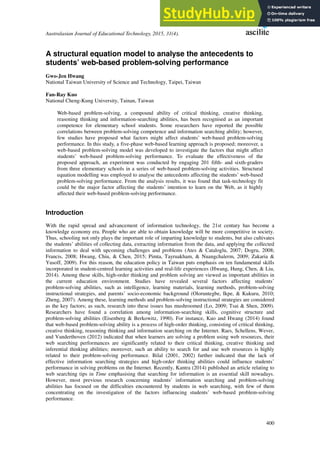 Australasian Journal of Educational Technology, 2015, 31(4).
400
A structural equation model to analyse the antecedents to
students’ web-based problem-solving performance
Gwo-Jen Hwang
National Taiwan University of Science and Technology, Taipei, Taiwan
Fan-Ray Kuo
National Cheng-Kung University, Tainan, Taiwan
Web-based problem-solving, a compound ability of critical thinking, creative thinking,
reasoning thinking and information-searching abilities, has been recognised as an important
competence for elementary school students. Some researchers have reported the possible
correlations between problem-solving competence and information searching ability; however,
few studies have proposed what factors might affect students’ web-based problem-solving
performance. In this study, a five-phase web-based learning approach is proposed; moreover, a
web-based problem-solving model was developed to investigate the factors that might affect
students’ web-based problem-solving performance. To evaluate the effectiveness of the
proposed approach, an experiment was conducted by engaging 201 fifth- and sixth-graders
from three elementary schools in a series of web-based problem-solving activities. Structural
equation modelling was employed to analyse the antecedents affecting the students’ web-based
problem-solving performance. From the analysis results, it was found that task-technology fit
could be the major factor affecting the students’ intention to learn on the Web, as it highly
affected their web-based problem-solving performance.
Introduction
With the rapid spread and advancement of information technology, the 21st century has become a
knowledge economy era. People who are able to obtain knowledge will be more competitive in society.
Thus, schooling not only plays the important role of imparting knowledge to students, but also cultivates
the students’ abilities of collecting data, extracting information from the data, and applying the collected
information to deal with upcoming challenges and problems (Ates & Cataloglu, 2007; Dogru, 2008;
Francis, 2008; Hwang, Chiu, & Chen, 2015; Pimta, Tayruakham, & Nuangchalerm, 2009; Zakaria &
Yusoff, 2009). For this reason, the education policy in Taiwan puts emphasis on ten fundamental skills
incorporated in student-centred learning activities and real-life experiences (Hwang, Hung, Chen, & Liu,
2014). Among these skills, high-order thinking and problem solving are viewed as important abilities in
the current education environment. Studies have revealed several factors affecting students’
problem-solving abilities, such as intelligence, learning materials, learning methods, problem-solving
instructional strategies, and parents’ socio-economic background (Oloruntegbe, Ikpe, & Kukuru, 2010;
Zheng, 2007). Among these, learning methods and problem-solving instructional strategies are considered
as the key factors; as such, research into these issues has mushroomed (Lo, 2009; Tsai & Shen, 2009).
Researchers have found a correlation among information-searching skills, cognitive structure and
problem-solving abilities (Eisenberg & Berkowitz, 1990). For instance, Kuo and Hwang (2014) found
that web-based problem-solving ability is a process of high-order thinking, consisting of critical thinking,
creative thinking, reasoning thinking and information searching on the Internet. Raes, Schellens, Wever,
and Vanderthoven (2012) indicated that when learners are solving a problem using web resources, their
web searching performances are significantly related to their critical thinking, creative thinking and
inferential thinking abilities; moreover, such an ability to search for and use web resources is highly
related to their problem-solving performance. Bilal (2001, 2002) further indicated that the lack of
effective information searching strategies and high-order thinking abilities could influence students’
performance in solving problems on the Internet. Recently, Kantra (2014) published an article relating to
web searching tips in Time emphasising that searching for information is an essential skill nowadays.
However, most previous research concerning students’ information searching and problem-solving
abilities has focused on the difficulties encountered by students in web searching, with few of them
concentrating on the investigation of the factors influencing students’ web-based problem-solving
performance.
 