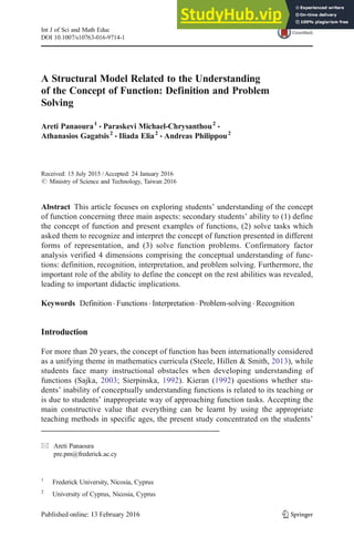 A Structural Model Related to the Understanding
of the Concept of Function: Definition and Problem
Solving
Areti Panaoura1
& Paraskevi Michael-Chrysanthou2
&
Athanasios Gagatsis2
& Iliada Elia2
& Andreas Philippou2
Received: 15 July 2015 /Accepted: 24 January 2016
# Ministry of Science and Technology, Taiwan 2016
Abstract This article focuses on exploring students’ understanding of the concept
of function concerning three main aspects: secondary students’ ability to (1) define
the concept of function and present examples of functions, (2) solve tasks which
asked them to recognize and interpret the concept of function presented in different
forms of representation, and (3) solve function problems. Confirmatory factor
analysis verified 4 dimensions comprising the conceptual understanding of func-
tions: definition, recognition, interpretation, and problem solving. Furthermore, the
important role of the ability to define the concept on the rest abilities was revealed,
leading to important didactic implications.
Keywords Definition . Functions . Interpretation . Problem-solving . Recognition
Introduction
For more than 20 years, the concept of function has been internationally considered
as a unifying theme in mathematics curricula (Steele, Hillen & Smith, 2013), while
students face many instructional obstacles when developing understanding of
functions (Sajka, 2003; Sierpinska, 1992). Kieran (1992) questions whether stu-
dents’ inability of conceptually understanding functions is related to its teaching or
is due to students’ inappropriate way of approaching function tasks. Accepting the
main constructive value that everything can be learnt by using the appropriate
teaching methods in specific ages, the present study concentrated on the students’
Int J of Sci and Math Educ
DOI 10.1007/s10763-016-9714-1
* Areti Panaoura
pre.pm@frederick.ac.cy
1
Frederick University, Nicosia, Cyprus
2
University of Cyprus, Nicosia, Cyprus
 