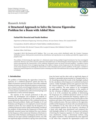 Research Article
A Structured Approach to Solve the Inverse Eigenvalue
Problem for a Beam with Added Mass
Farhad Mir Hosseini and Natalie Baddour
Department of Mechanical Engineering, University of Ottawa, 161 Louis Pasteur, Ottawa, ON, Canada K1N 6N5
Correspondence should be addressed to Natalie Baddour; nbaddour@uottawa.ca
Received 31 October 2013; Revised 17 January 2014; Accepted 24 January 2014; Published 12 March 2014
Academic Editor: Herb Kunze
Copyright © 2014 F. Mir Hosseini and N. Baddour. his is an open access article distributed under the Creative Commons
Attribution License, which permits unrestricted use, distribution, and reproduction in any medium, provided the original work is
properly cited.
he problem of determining the eigenvalues of a vibrational system having multiple lumped attachments has been investigated
extensively. However, most of the research conducted in this ield focuses on determining the natural frequencies of the combined
system assuming that the characteristics of the combined vibrational system are known (forward problem). A problem of great
interest from the point of view of engineering design is the ability to impose certain frequencies on the vibrational system or to
avoid certain frequencies by modifying the characteristics of the vibrational system (inverse problem). In this paper, a method to
impose two natural frequencies on a dynamical system consisting of an Euler-Bernoulli beam and carrying a single mass attachment
is evaluated.
1. Introduction
he problem of determining the eigenvalues (natural fre-
quencies) of a combined dynamical system has been the
subject of extensive research in the past. One of the combined
dynamical systems whose vibrational analysis is of great inter-
est is a beam to which several lumped elements are attached.
hese lumped elements can take diferent forms such as point
or rotary masses, translational as well as torsional springs, and
translational as well as torsional dampers.
he majority of the research performed in this area
involves the development and evaluation of methods to
determine the natural frequencies of the combined system
assuming that the characteristics of the combined system are
known (forward problem). Kukla and Posiadala in [1] and
Nicholson and Bergman in [2] employed a Green’s function
method to derive the exact solution for the frequency of a
combined dynamical system. Kukla and Posiadala considered
the problem of determining the frequencies of beams with
elastically mounted masses and obtained the exact solution
for the frequency of the transversal vibrations of the beam in
closed form while Nicholson and Bergman derived the exact
solution for two types of linear undamped systems, one with
one rigid body degree of freedom (a spring-mass system hung
from the beam) and the other with no rigid body degree of
freedom (a grounded spring attached to a lumped mass). In
[3], Dowell generalized the results of the Rayleigh’s method
for the calculation of the frequency of combined mechanical
systems. Unlike Rayleigh’s method, this approach states that
the natural frequency of the combined systems increases
in every condition. he same authors in [4] investigated
the application of Lagrange multipliers to the analysis of
the free vibrations of diferent structures including beams.
Low et al. [5–8] considered the problem of determining
the frequencies of a combined dynamical system in several
papers. In [5], they performed the frequency analysis of a
beam with attached concentrated masses and the efects of the
positions and values of the masses on the natural frequencies
of the combined system. he exact solution to the eigenvalue
problem of the frequency of a beam with concentrated masses
was established. In [6], they took on the task of deriving
a transcendental equation for the frequency calculation of
a beam with single mass attachments and compared this
with Rayleigh’s method. In [7], they compared two methods
of deriving the frequency equation of a beam with lumped
mass attachments, namely, a determinant method, using
the Laplace transform. hey maintained the same approach
in [8] where they compared the eigenanalysis (exact) and
Hindawi Publishing Corporation
Mathematical Problems in Engineering
Volume 2014,Article ID 292609, 12 pages
http://dx.doi.org/10.1155/2014/292609
 