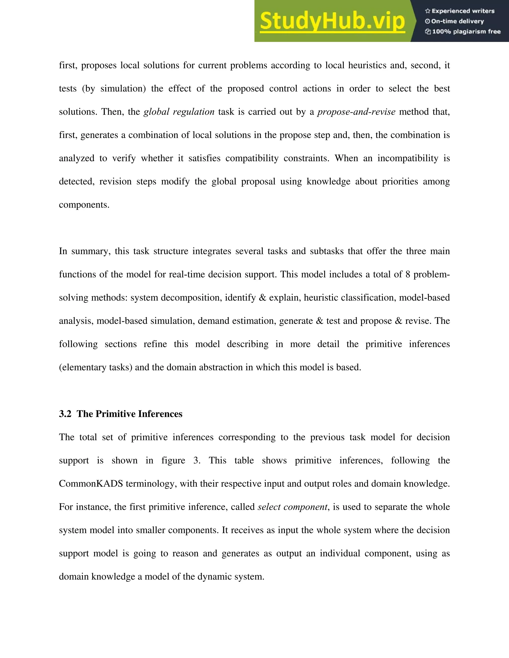 first, proposes local solutions for current problems according to local heuristics and, second, it
tests (by simulation) the effect of the proposed control actions in order to select the best
solutions. Then, the global regulation task is carried out by a propose-and-revise method that,
first, generates a combination of local solutions in the propose step and, then, the combination is
analyzed to verify whether it satisfies compatibility constraints. When an incompatibility is
detected, revision steps modify the global proposal using knowledge about priorities among
components.
In summary, this task structure integrates several tasks and subtasks that offer the three main
functions of the model for real-time decision support. This model includes a total of 8 problem-
solving methods: system decomposition, identify & explain, heuristic classification, model-based
analysis, model-based simulation, demand estimation, generate & test and propose & revise. The
following sections refine this model describing in more detail the primitive inferences
(elementary tasks) and the domain abstraction in which this model is based.
3.2 The Primitive Inferences
The total set of primitive inferences corresponding to the previous task model for decision
support is shown in figure 3. This table shows primitive inferences, following the
CommonKADS terminology, with their respective input and output roles and domain knowledge.
For instance, the first primitive inference, called select component, is used to separate the whole
system model into smaller components. It receives as input the whole system where the decision
support model is going to reason and generates as output an individual component, using as
domain knowledge a model of the dynamic system.
 