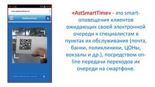 «AstSmartTime» - это smart-
оповещения клиентов
ожидающих своей электронной
очереди к специалистам в
пунктах их обслуживания (почта,
банки, поликлиники, ЦОНы,
вокзалы и др.), посредством on-
line передачи переходов их
очереди на смартфоне.
 
