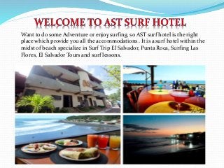 Want to do some Adventure or enjoy surfing, so AST surf hotel is the right
place which provide you all the accommodations . It is a surf hotel within the
midst of beach specialize in Surf Trip El Salvador, Punta Roca, Surfing Las
Flores, El Salvador Tours and surf lessons.
 