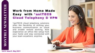 MONTHLY
NEWSLETTER
Vol 6. Issue 5 . May 2021
Work from Home Made
Easy with *astTECS
Cloud Telephony & VPN
*astTECS cloud telephony solutions
offer the flexibility of shifting your
business communication on cloud
and enable remote working. Now
experience an office like setup from
your home and stay connected with
your team anywhere, anytime.
 