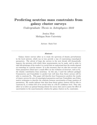 Predicting neutrino mass constraints from
          galaxy cluster surveys
         Undergraduate Thesis in Astrophysics 2010

                                 Jessica Muir
                           Michigan State Univeristy


                                  Adviser: Mark Voit




                                       Abstract
    Galaxy cluster surveys allow us to study the spectrum of density perturbations
in the local universe, which can in turn provide a way of constraining cosmological
parameters. The advent of large sky surveys in the next decade will dramatically
improve the precision with which these measurements can be made, and in order to
take full advantage of the results it is crucial that we understand how the results depend
on cosmology in a precise manner. It is also necessary that we take into account even
those parameters which have a small eﬀect on the evolution of structure, such as Ων ,
the density contribution from neutrinos. In this aim, I used the software packages
Cosmosurvey and Cosmoﬁsher to predict how well data from future surveys will be
able to constrain Ων . This paper will describe how Cosmosurvey predicts the results
of cluster surveys for sets of cosmological parameters and how Cosmoﬁsher uses Fisher
matrix techniques to describe the relations between uncertainties of large numbers of
parameters. My results indicate that data from future galaxy clusters will be able to
constrain Ων to within 0.01 of its actual value at a 95.4% conﬁdence level. They also
allow us to select an optimal binning scheme for survey data and to assess the eﬀect of
uncertainties in the mass-luminosity relation for galaxy clusters on Ων constraints.
 