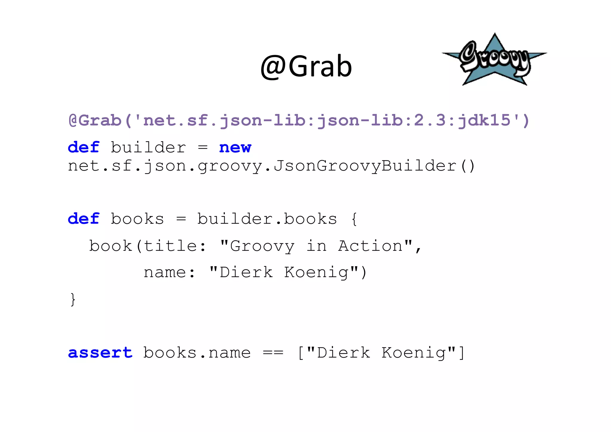 @Grab	
  
@Grab('net.sf.json-lib:json-lib:2.3:jdk15')
def builder = new
net.sf.json.groovy.JsonGroovyBuilder()

def books = builder.books {
  book(title: "Groovy in Action",
       name: "Dierk Koenig")
}

assert books.name == ["Dierk Koenig"]
 