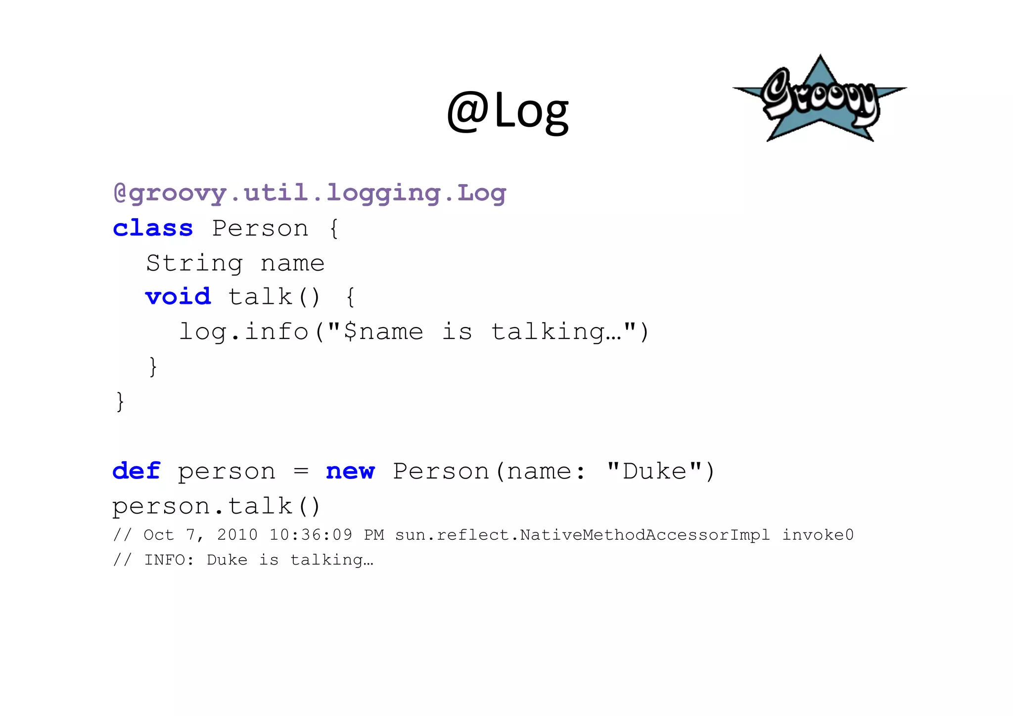 @Log	
  
@groovy.util.logging.Log
class Person {
  String name
  void talk() {
    log.info("$name is talking…")
  }
}

def person = new Person(name: "Duke")
person.talk()
// Oct 7, 2010 10:36:09 PM sun.reflect.NativeMethodAccessorImpl invoke0
// INFO: Duke is talking…	
  
 
