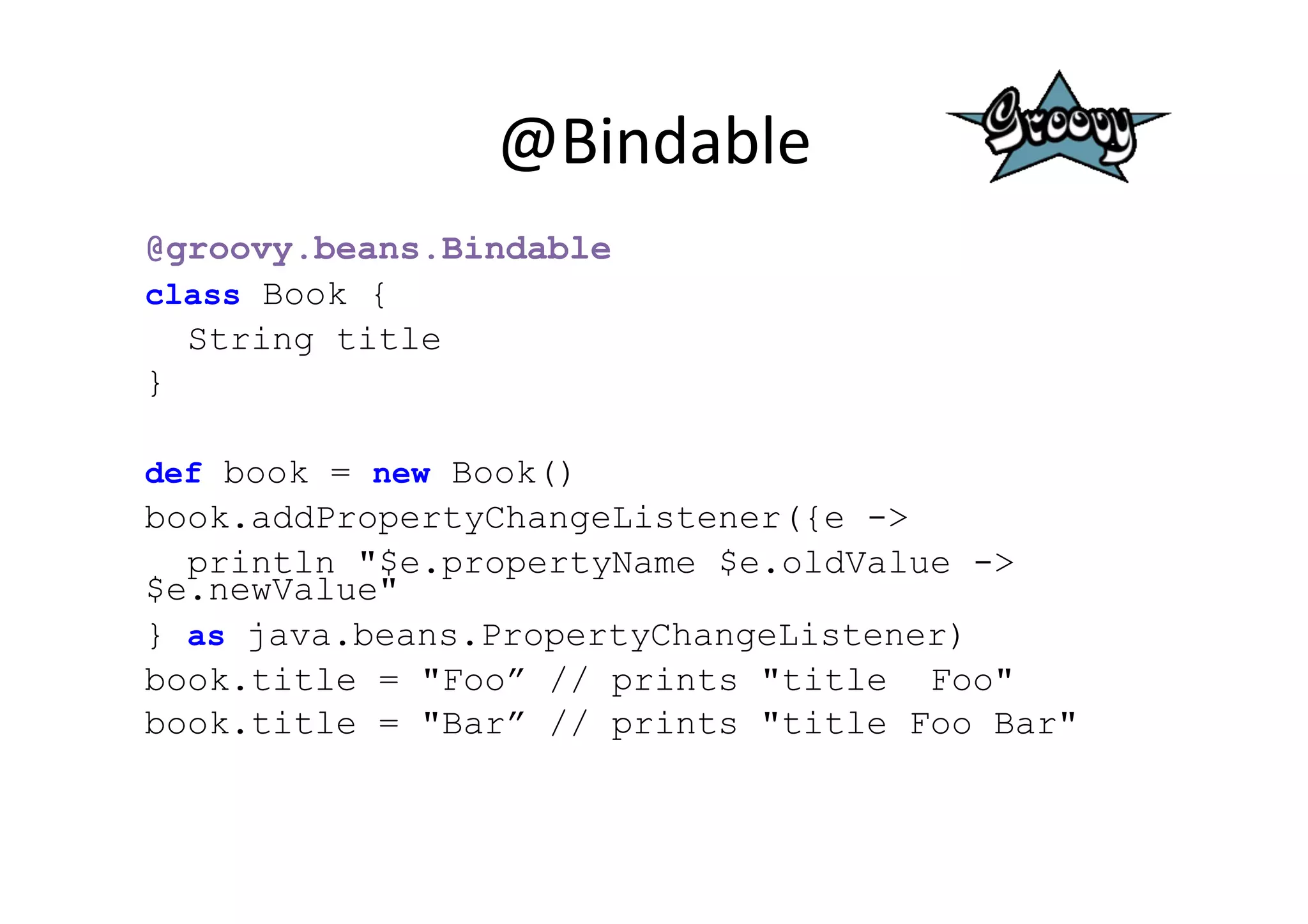 @Bindable	
  
@groovy.beans.Bindable
class Book {
  String title
}

def book = new Book()
book.addPropertyChangeListener({e ->
  println "$e.propertyName $e.oldValue ->
$e.newValue"
} as java.beans.PropertyChangeListener)
book.title = "Foo” // prints "title Foo"
book.title = "Bar” // prints "title Foo Bar"
 