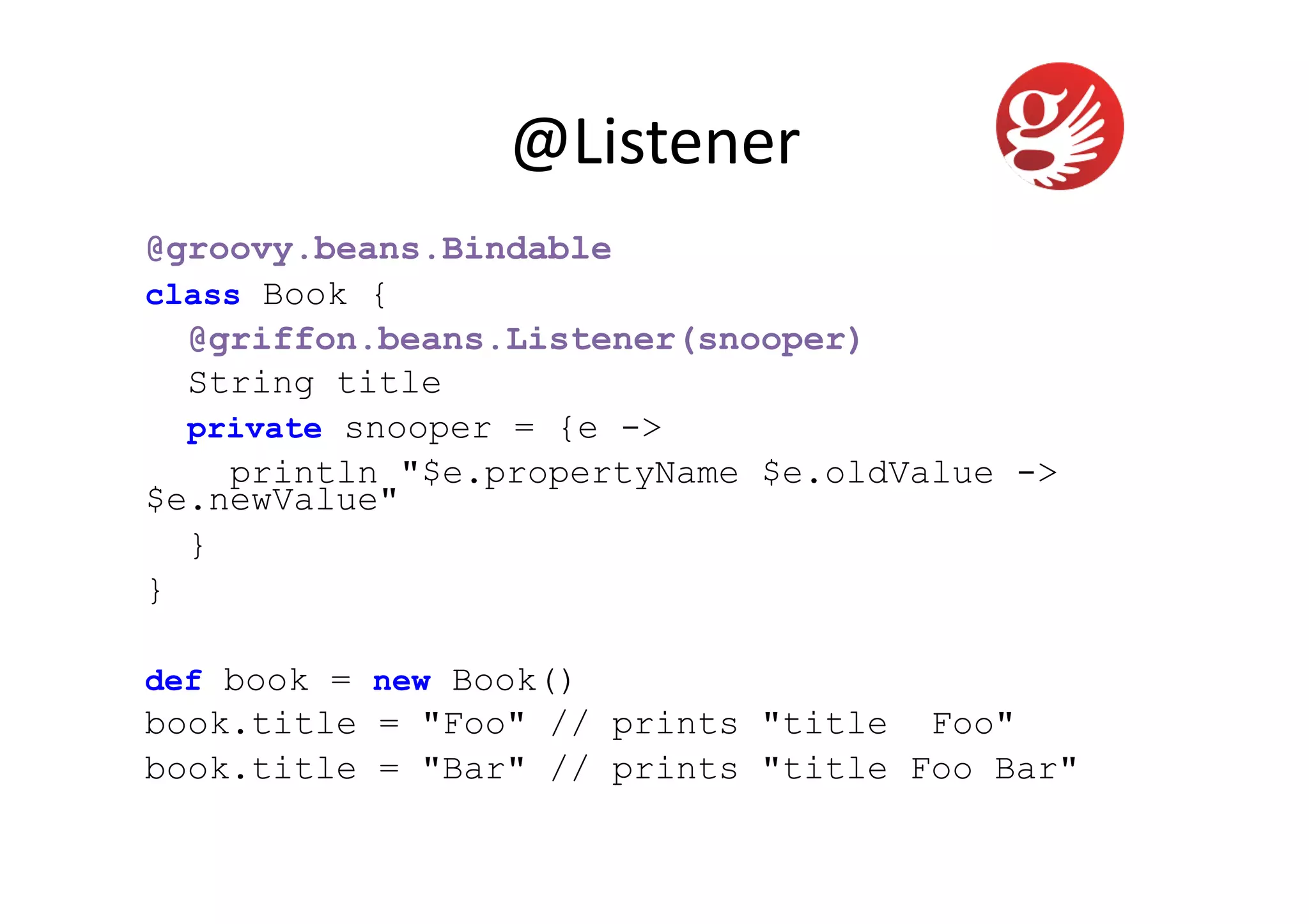 @Listener	
  
@groovy.beans.Bindable
class Book {
  @griffon.beans.Listener(snooper)
  String title
  private snooper = {e ->
    println "$e.propertyName $e.oldValue ->
$e.newValue"
  }
}

def book = new Book()
book.title = "Foo" // prints "title Foo"
book.title = "Bar" // prints "title Foo Bar"
 