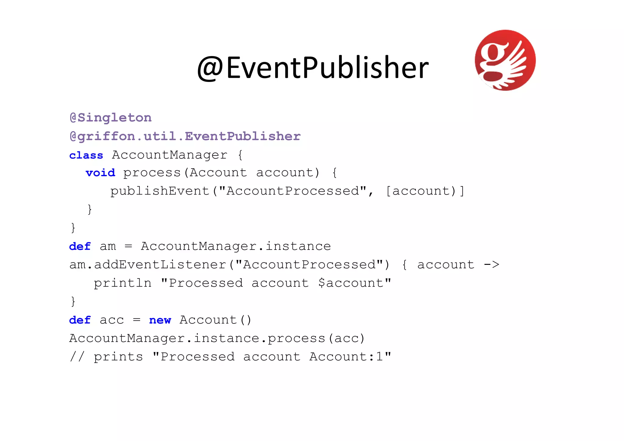 @EventPublisher	
  
@Singleton
@griffon.util.EventPublisher
class AccountManager {
  void process(Account account) {
      publishEvent("AccountProcessed", [account)]
  }
}
def am = AccountManager.instance
am.addEventListener("AccountProcessed") { account ->
    println "Processed account $account"
}
def acc = new Account()
AccountManager.instance.process(acc)
// prints "Processed account Account:1"
 