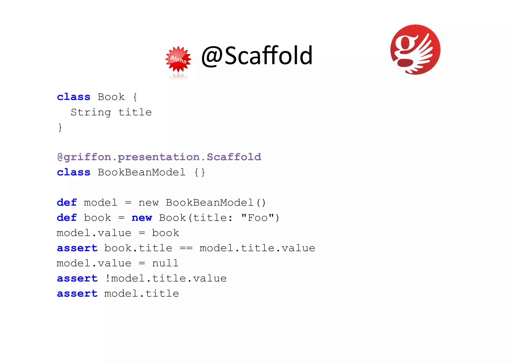 @Scaﬀold	
  
class Book {
  String title
}

@griffon.presentation.Scaffold
class BookBeanModel {}

def model = new BookBeanModel()
def book = new Book(title: "Foo")
model.value = book
assert book.title == model.title.value
model.value = null
assert !model.title.value
assert model.title
 