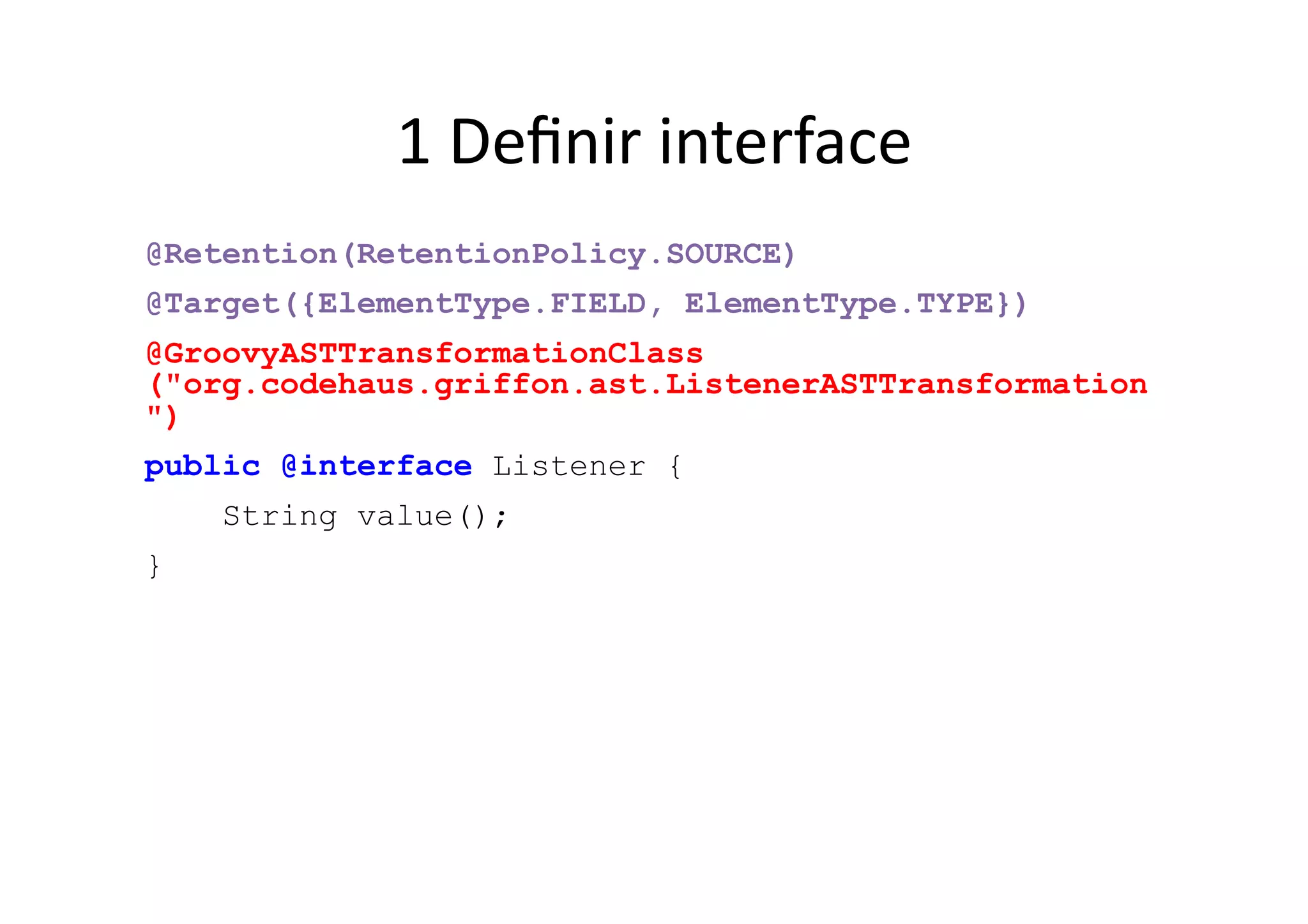1	
  Deﬁnir	
  interface	
  
@Retention(RetentionPolicy.SOURCE)
@Target({ElementType.FIELD, ElementType.TYPE})
@GroovyASTTransformationClass
("org.codehaus.griffon.ast.ListenerASTTransformation
")
public @interface Listener {
    String value();
}
 