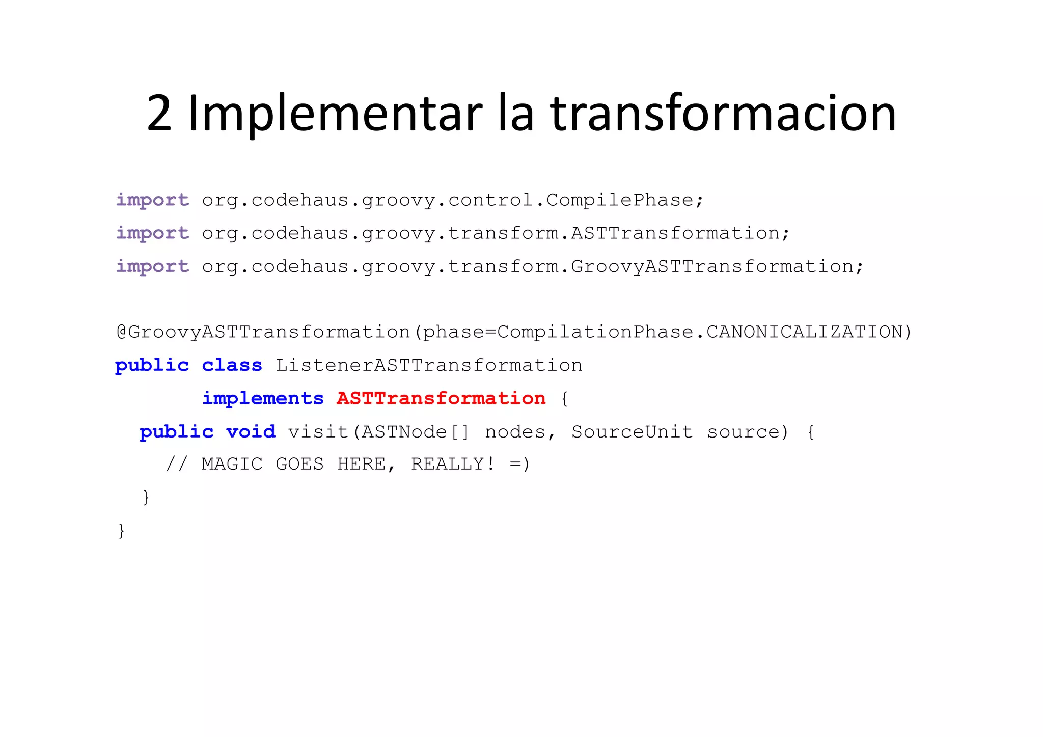 2	
  Implementar	
  la	
  transformacion	
  
import org.codehaus.groovy.control.CompilePhase;
import org.codehaus.groovy.transform.ASTTransformation;
import org.codehaus.groovy.transform.GroovyASTTransformation;


@GroovyASTTransformation(phase=CompilationPhase.CANONICALIZATION)
public class ListenerASTTransformation
           implements ASTTransformation {
    public void visit(ASTNode[] nodes, SourceUnit source) {
        // MAGIC GOES HERE, REALLY! =)
    }
}
 